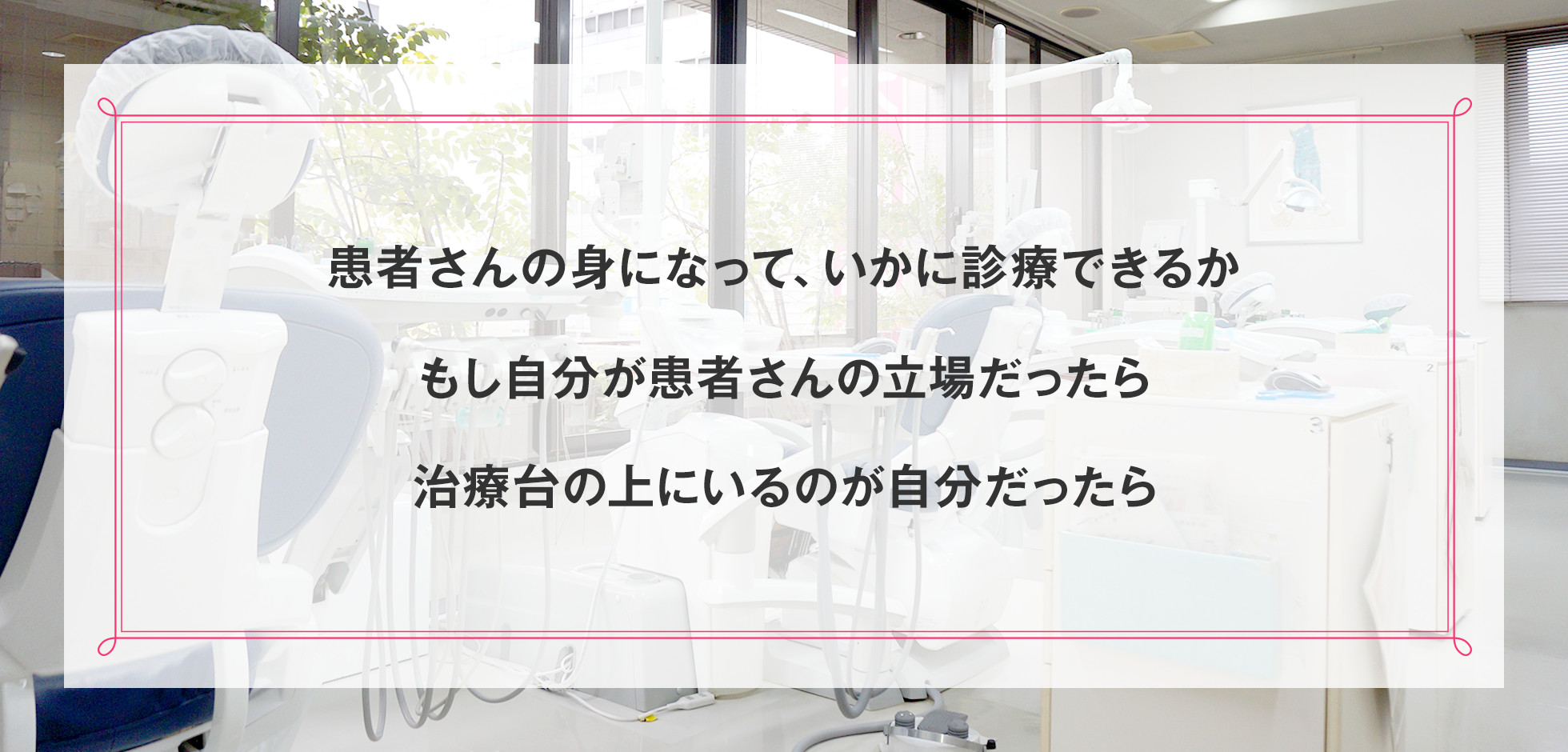 患者さんの身になって、いかに診療できるか もし自分が患者さんの立場だったら 治療台の上にいるのが自分だったら